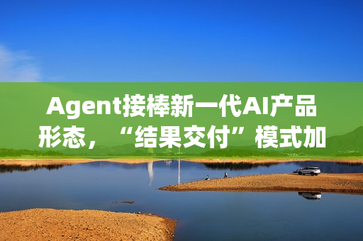 Agent接棒新一代AI产品形态，“结果交付”模式加速产业落地