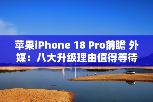 苹果iPhone 18 Pro前瞻 外媒：八大升级理由值得等待