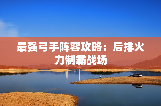 最强弓手阵容攻略：后排火力制霸战场