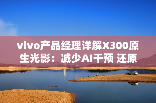 vivo产品经理详解X300原生光影：减少AI干预 还原真实