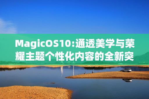 MagicOS10:通透美学与荣耀主题个性化内容的全新突破