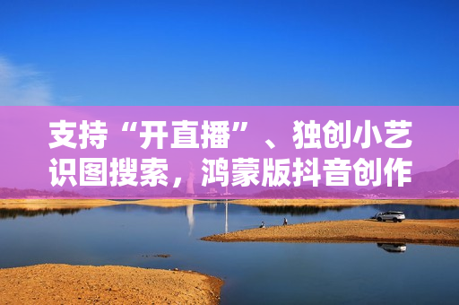 支持“开直播”、独创小艺识图搜索，鸿蒙版抖音创作、带货更轻松