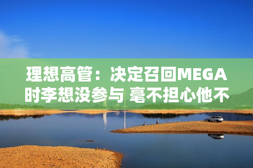 理想高管：决定召回MEGA时李想没参与 毫不担心他不同意