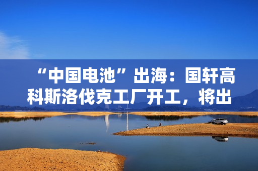 “中国电池”出海：国轩高科斯洛伐克工厂开工，将出口到欧盟市场