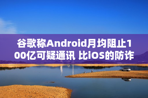 谷歌称Android月均阻止100亿可疑通讯 比iOS的防诈骗效果更好