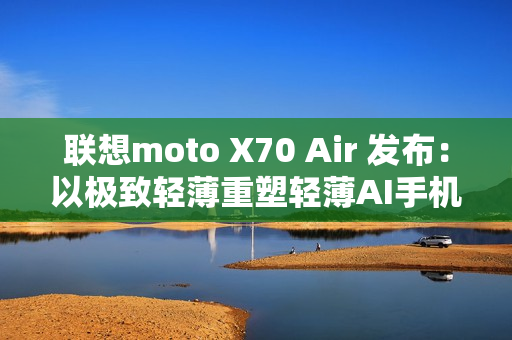 联想moto X70 Air 发布：以极致轻薄重塑轻薄AI手机新体验