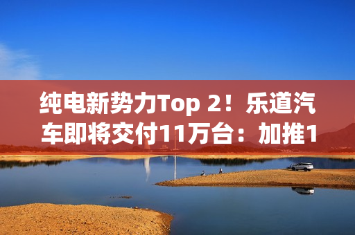 纯电新势力Top 2！乐道汽车即将交付11万台：加推1.1亿购车礼遇