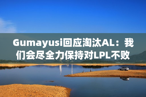 Gumayusi回应淘汰AL：我们会尽全力保持对LPL不败的纪录