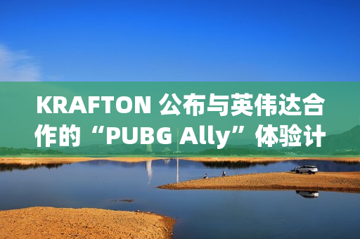 KRAFTON 公布与英伟达合作的“PUBG Ally”体验计划