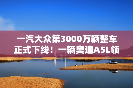 一汽大众第3000万辆整车正式下线！一辆奥迪A5L领航版
