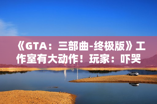 《GTA：三部曲-终极版》工作室有大动作！玩家：吓哭了