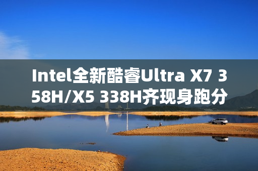 Intel全新酷睿Ultra X7 358H/X5 338H齐现身跑分：多核接近Arrow Lake-H