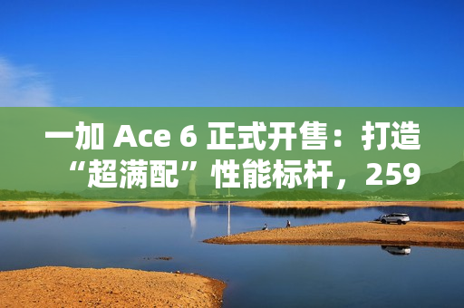 一加 Ace 6 正式开售：打造“超满配”性能标杆，2599元起开启同档无敌体验