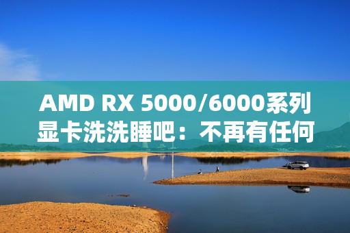AMD RX 5000/6000系列显卡洗洗睡吧：不再有任何新功能、新优化