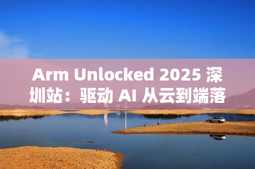 Arm Unlocked 2025 深圳站：驱动 AI 从云到端落地，携手共绘计算未来