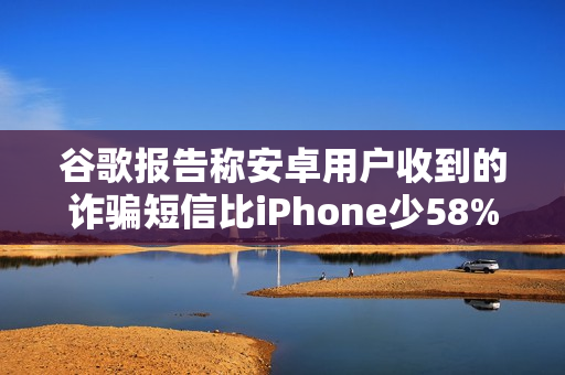 谷歌报告称安卓用户收到的诈骗短信比iPhone少58%