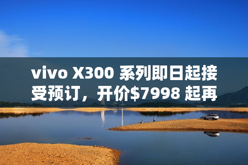 vivo X300 系列即日起接受预订，开价$7998 起再送主题乐园门票及耳机!