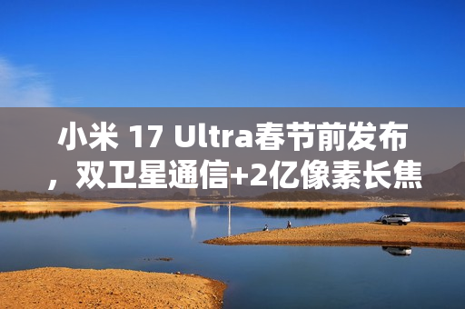 小米 17 Ultra春节前发布，双卫星通信+2亿像素长焦​