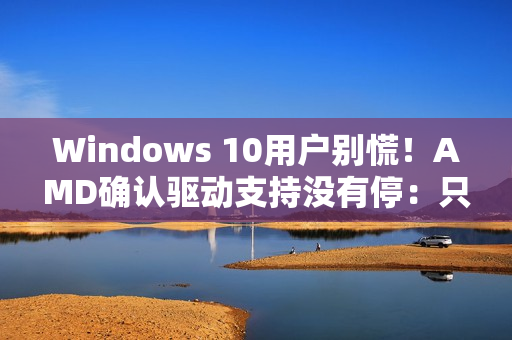 Windows 10用户别慌！AMD确认驱动支持没有停：只是虚惊一场