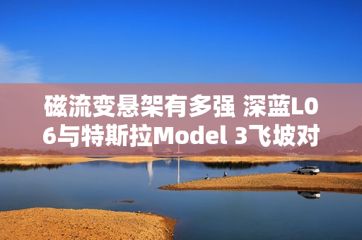 磁流变悬架有多强 深蓝L06与特斯拉Model 3飞坡对比视频秒看懂