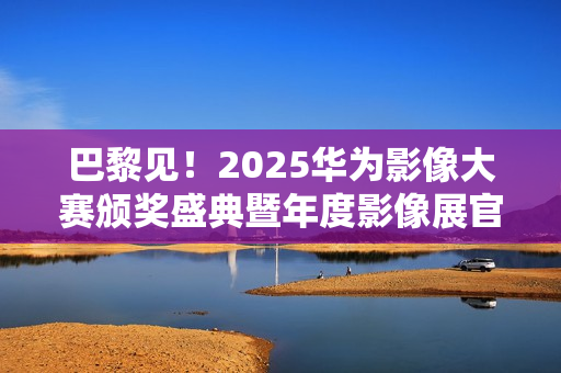 巴黎见！2025华为影像大赛颁奖盛典暨年度影像展官宣