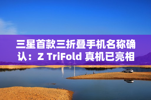 三星首款三折叠手机名称确认:Z TriFold 真机已亮相 三星首款三折叠手机名称确认:Z TriFold 真机已亮相