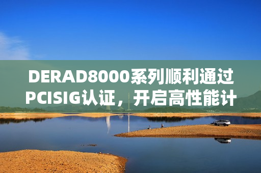 DERAD8000系列顺利通过PCISIG认证，开启高性能计算新篇章