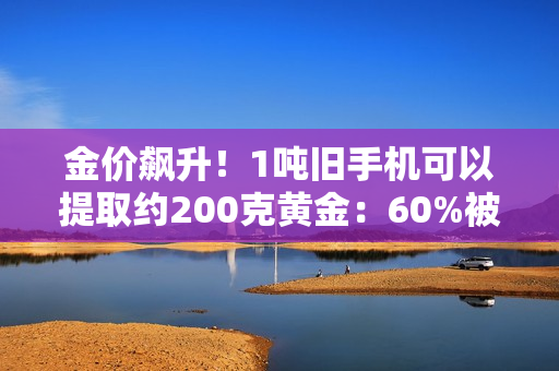 金价飙升！1吨旧手机可以提取约200克黄金：60%被消费者留在家中