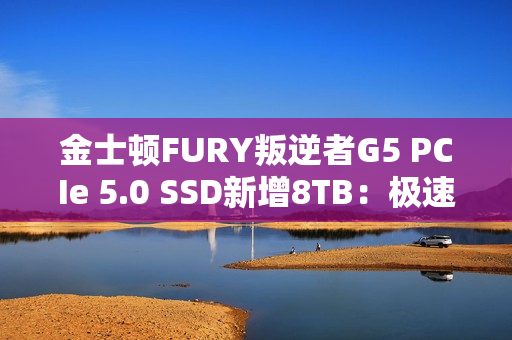 金士顿FURY叛逆者G5 PCIe 5.0 SSD新增8TB：极速14.8GB/s、至少7000元