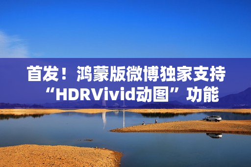 首发!鸿蒙版微博独家支持“HDRVivid动图”功能 首发!鸿蒙版微博独家支持“HDRVivid动图”功能