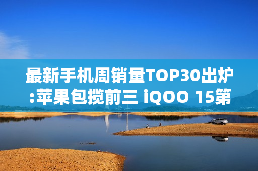 最新手机周销量TOP30出炉:苹果包揽前三 iQOO 15第四