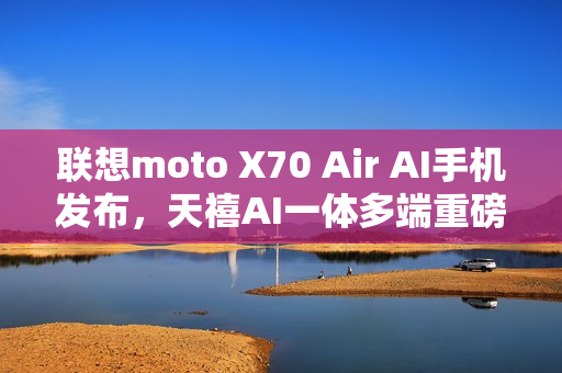 联想moto X70 Air AI手机发布，天禧AI一体多端重磅体验升级