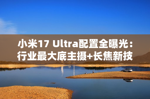 小米17 Ultra配置全曝光：行业最大底主摄+长焦新技术