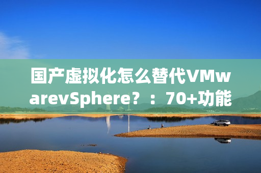 国产虚拟化怎么替代VMwarevSphere？：70+功能对比，一文了解SmartX