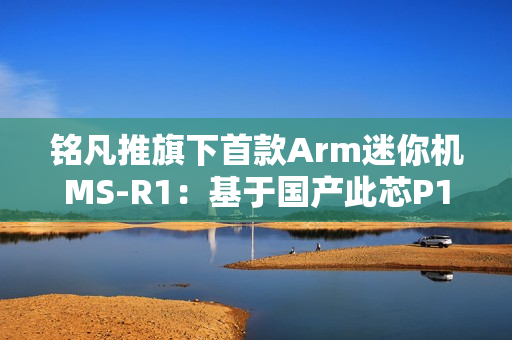 铭凡推旗下首款Arm迷你机MS-R1：基于国产此芯P1！配备PCIe x16插槽