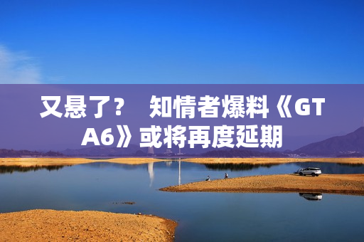 又悬了？  知情者爆料《GTA6》或将再度延期