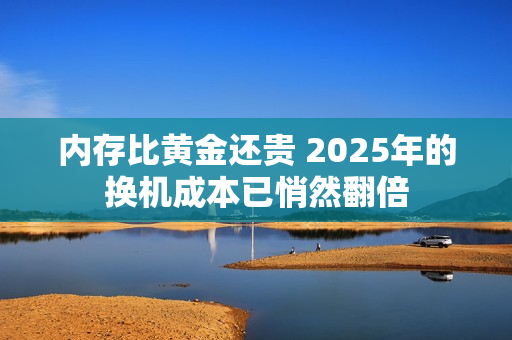 内存比黄金还贵 2025年的换机成本已悄然翻倍