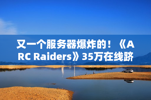 又一个服务器爆炸的！《ARC Raiders》35万在线跻身顶流