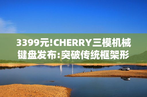 3399元!CHERRY三模机械键盘发布:突破传统框架形式 3399元!CHERRY三模机械键盘发布:突破传统框架形式