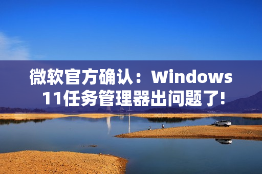 微软官方确认：Windows 11任务管理器出问题了!
