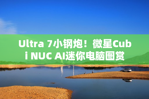 Ultra 7小钢炮！微星Cubi NUC AI迷你电脑图赏