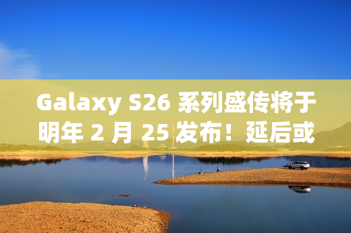 Galaxy S26 系列盛传将于明年 2 月 25 发布！延后或因调整产品线、估计将保留「这些」型号