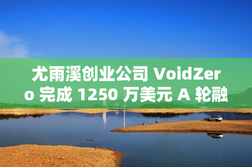 尤雨溪创业公司 VoidZero 完成 1250 万美元 A 轮融资 ​​​​