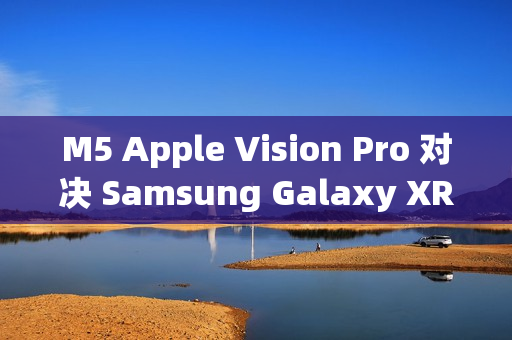 M5 Apple Vision Pro 对决 Samsung Galaxy XR：运算效能与AI智慧的世代交锋