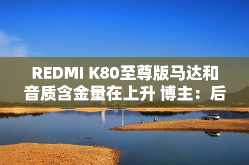 REDMI K80至尊版马达和音质含金量在上升 博主：后面机型很难超越了