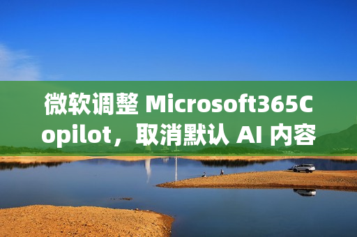 微软调整 Microsoft365Copilot，取消默认 AI 内容免责声明