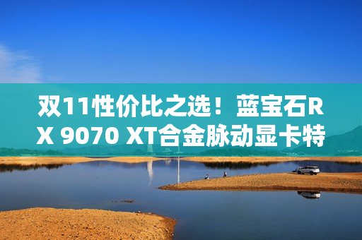 双11性价比之选！蓝宝石RX 9070 XT合金脉动显卡特惠到手4672元