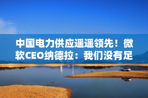 中国电力供应遥遥领先!微软CEO纳德拉:我们没有足够的电力来运行GPU 中国电力供应遥遥领先!微软CEO纳德拉:我们没有足够的电力来运行GPU