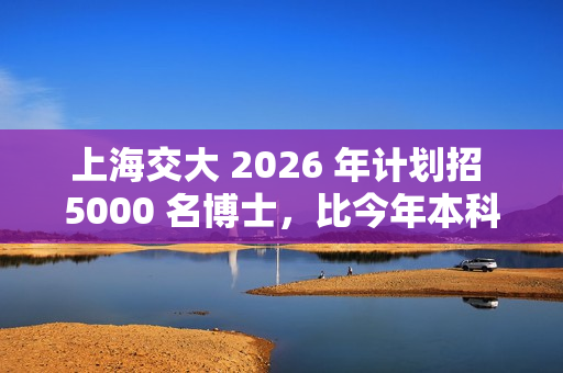 上海交大 2026 年计划招 5000 名博士，比今年本科生都多