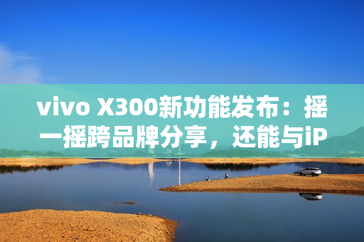vivo X300新功能发布：摇一摇跨品牌分享，还能与iPad互联
